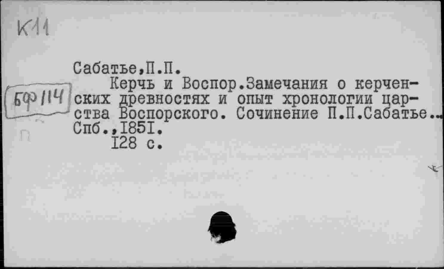 ﻿
Сабатье,П.П.
Керчь и Воспор.Замечания о керчен-№>114 ских древностях и опыт хронологии цар-------ства Воспорского. Сочинение П.П.Сабатье.
Спб.,1851.
128 с.